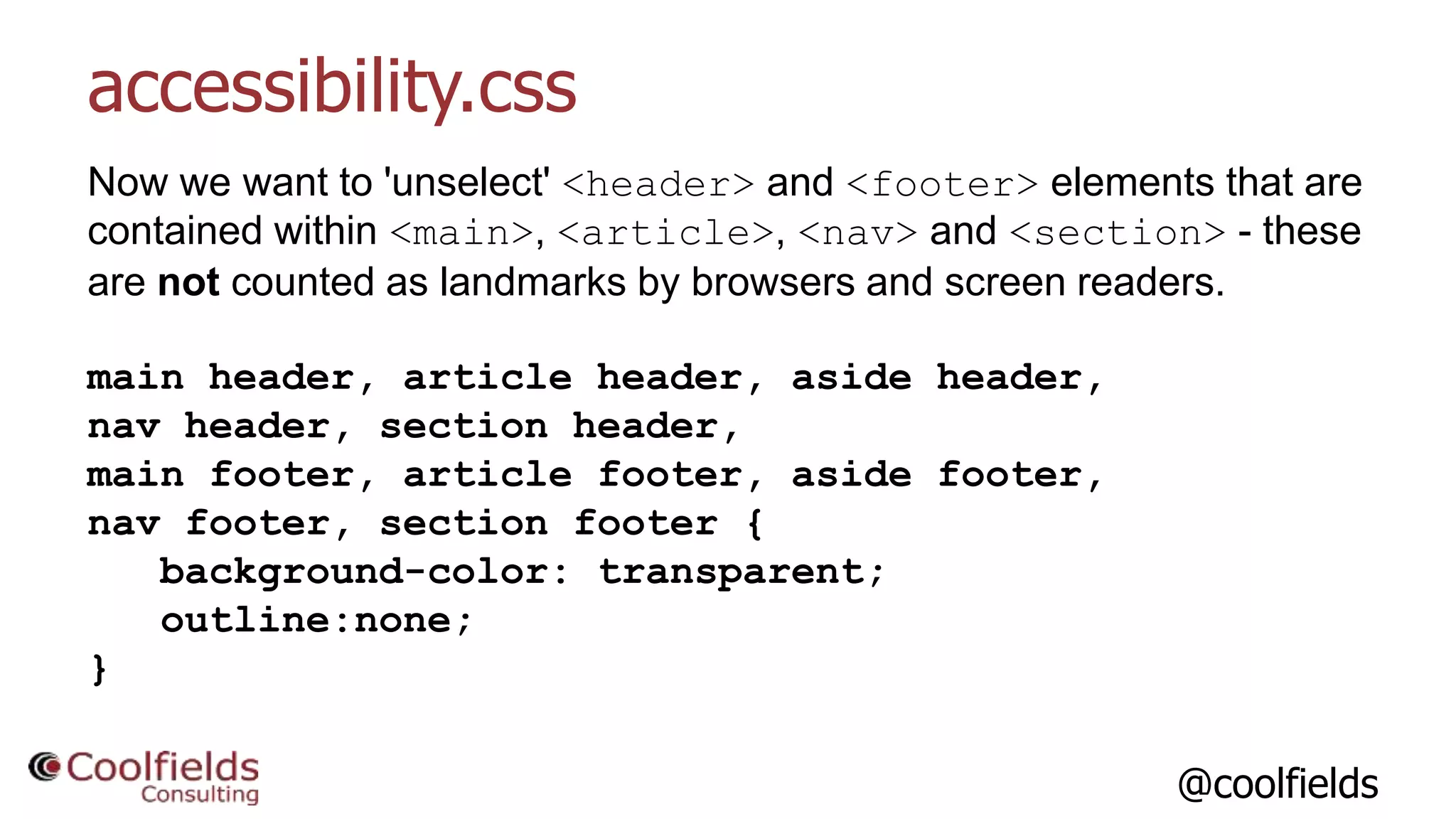 @coolfields
accessibility.css
Now we want to 'unselect' <header> and <footer> elements that are
contained within <main>, <article>, <nav> and <section> - these
are not counted as landmarks by browsers and screen readers.
main header, article header, aside header,
nav header, section header,
main footer, article footer, aside footer,
nav footer, section footer {
background-color: transparent;
outline:none;
}
 
