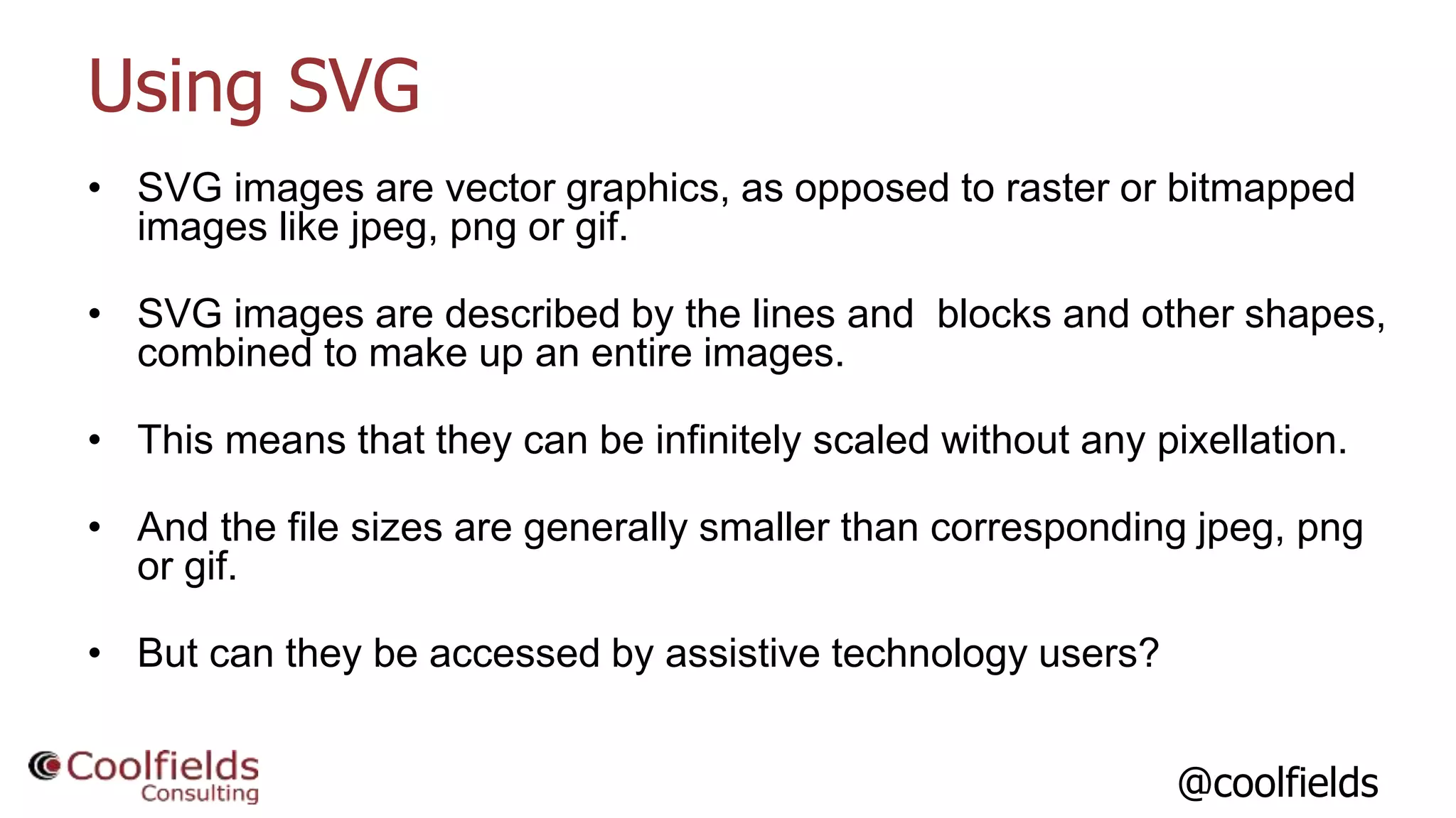 @coolfields
Using SVG
• SVG images are vector graphics, as opposed to raster or bitmapped
images like jpeg, png or gif.
• SVG images are described by the lines and blocks and other shapes,
combined to make up an entire images.
• This means that they can be infinitely scaled without any pixellation.
• And the file sizes are generally smaller than corresponding jpeg, png
or gif.
• But can they be accessed by assistive technology users?
 