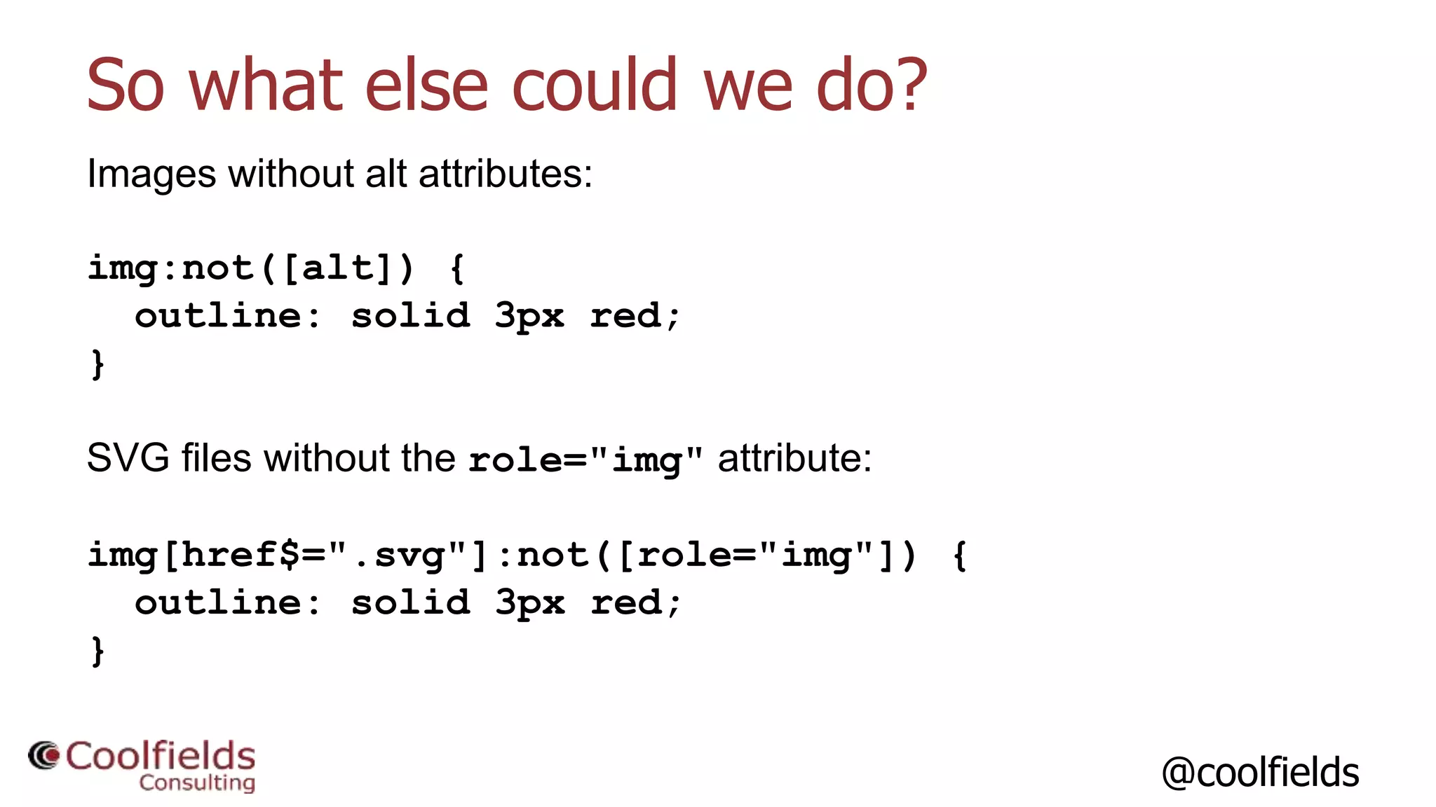 @coolfields
So what else could we do?
Images without alt attributes:
img:not([alt]) {
outline: solid 3px red;
}
SVG files without the role="img" attribute:
img[href$=".svg"]:not([role="img"]) {
outline: solid 3px red;
}
 