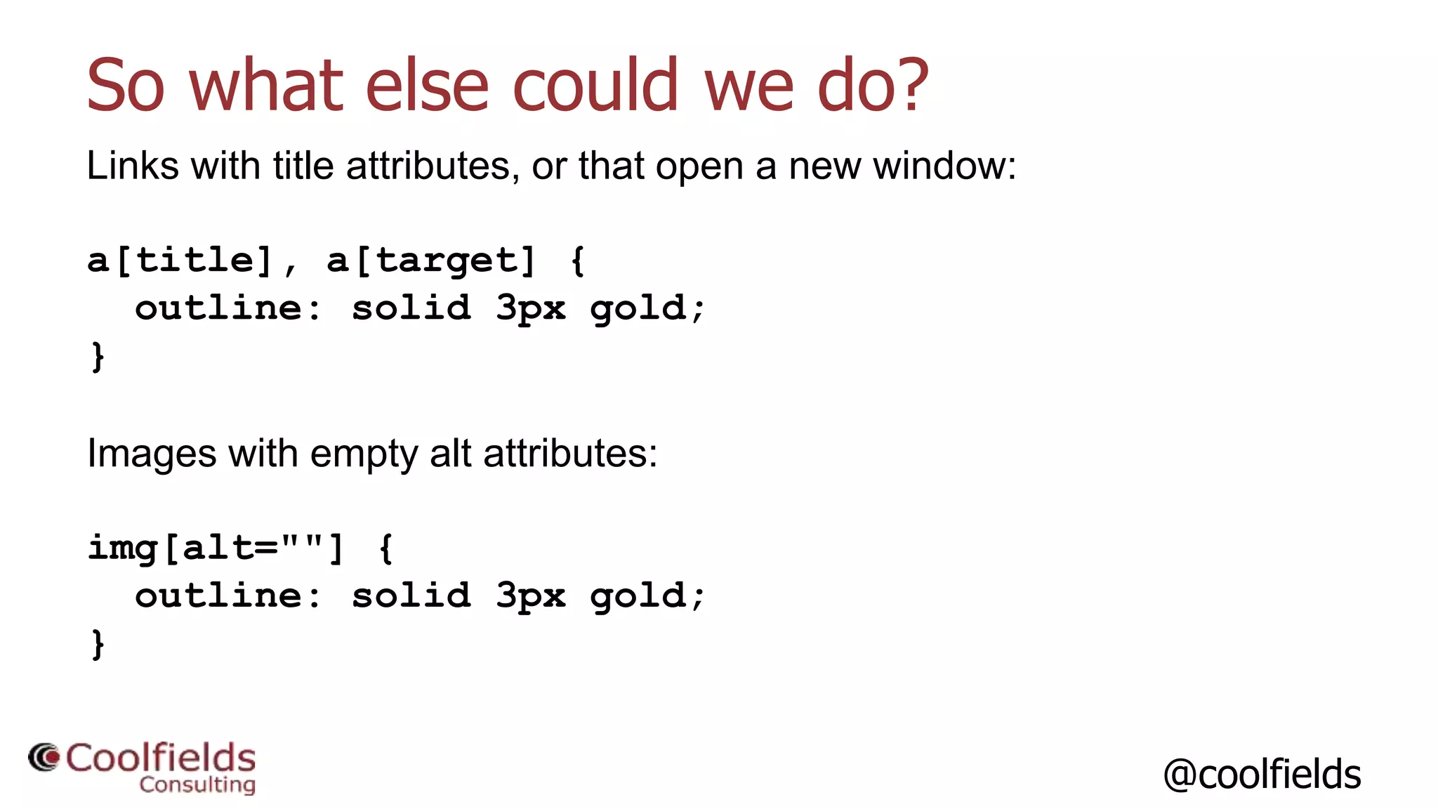 @coolfields
So what else could we do?
Links with title attributes, or that open a new window:
a[title], a[target] {
outline: solid 3px gold;
}
Images with empty alt attributes:
img[alt=""] {
outline: solid 3px gold;
}
 
