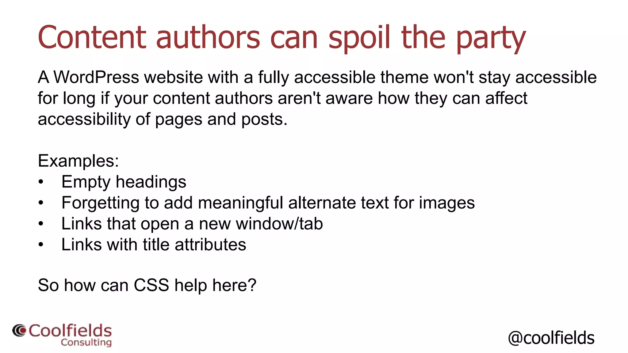 @coolfields
Content authors can spoil the party
A WordPress website with a fully accessible theme won't stay accessible
for long if your content authors aren't aware how they can affect
accessibility of pages and posts.
Examples:
• Empty headings
• Forgetting to add meaningful alternate text for images
• Links that open a new window/tab
• Links with title attributes
So how can CSS help here?
 