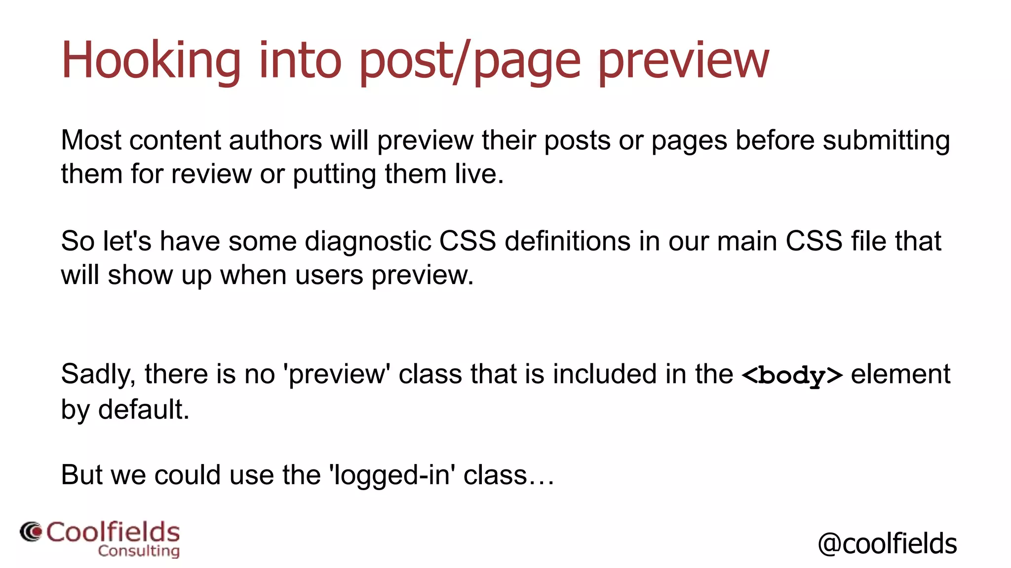 @coolfields
Hooking into post/page preview
Most content authors will preview their posts or pages before submitting
them for review or putting them live.
So let's have some diagnostic CSS definitions in our main CSS file that
will show up when users preview.
Sadly, there is no 'preview' class that is included in the <body> element
by default.
But we could use the 'logged-in' class…
 