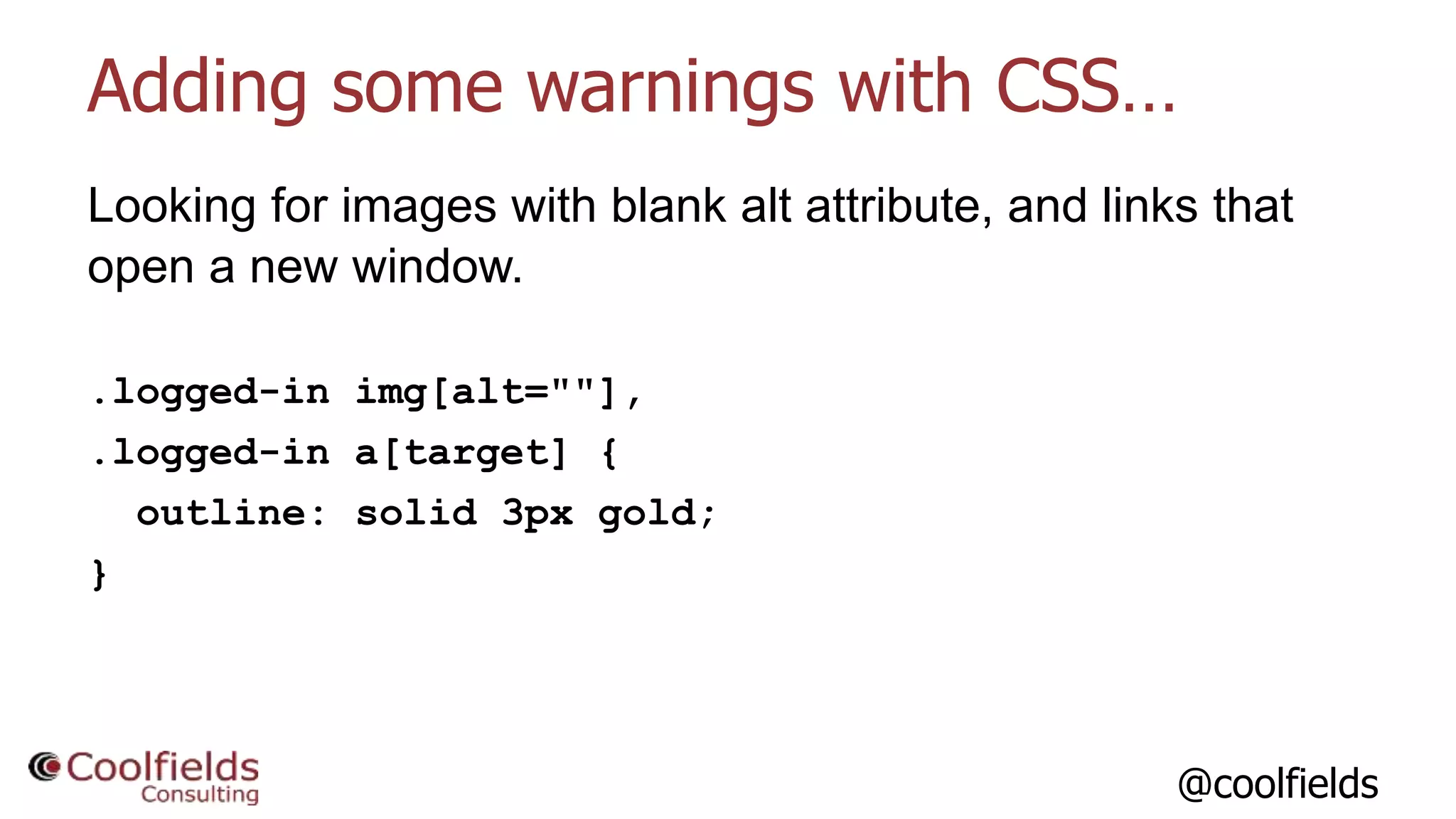 @coolfields
Adding some warnings with CSS…
Looking for images with blank alt attribute, and links that
open a new window.
.logged-in img[alt=""],
.logged-in a[target] {
outline: solid 3px gold;
}
 