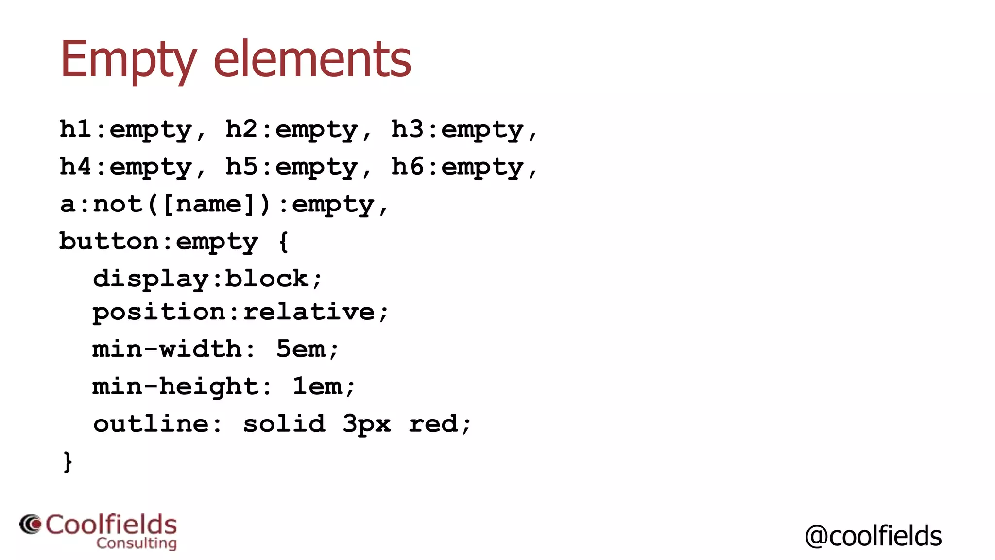 @coolfields
Empty elements
h1:empty, h2:empty, h3:empty,
h4:empty, h5:empty, h6:empty,
a:not([name]):empty,
button:empty {
display:block;
position:relative;
min-width: 5em;
min-height: 1em;
outline: solid 3px red;
}
 