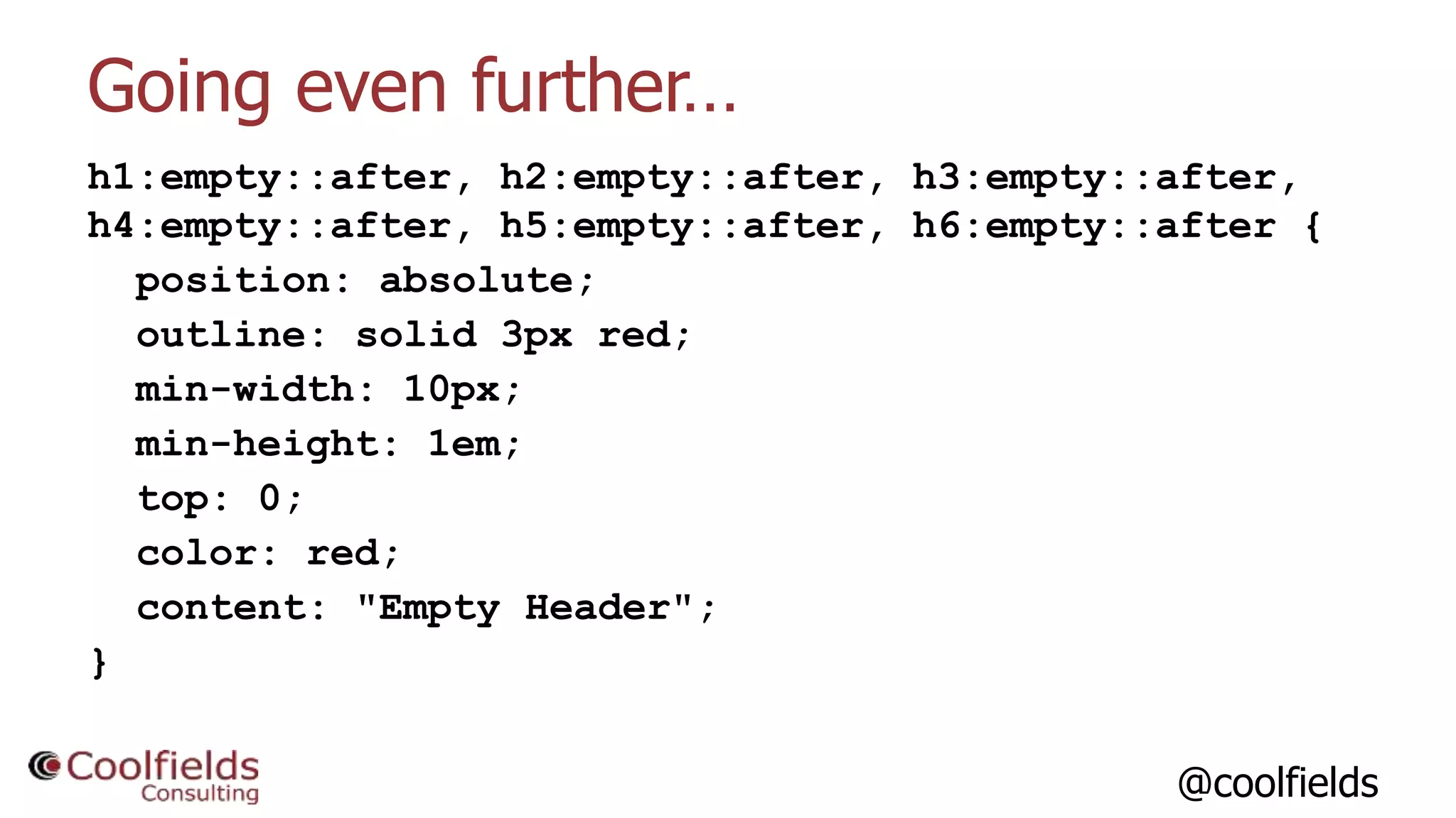 @coolfields
Going even further…
h1:empty::after, h2:empty::after, h3:empty::after,
h4:empty::after, h5:empty::after, h6:empty::after {
position: absolute;
outline: solid 3px red;
min-width: 10px;
min-height: 1em;
top: 0;
color: red;
content: "Empty Header";
}
 