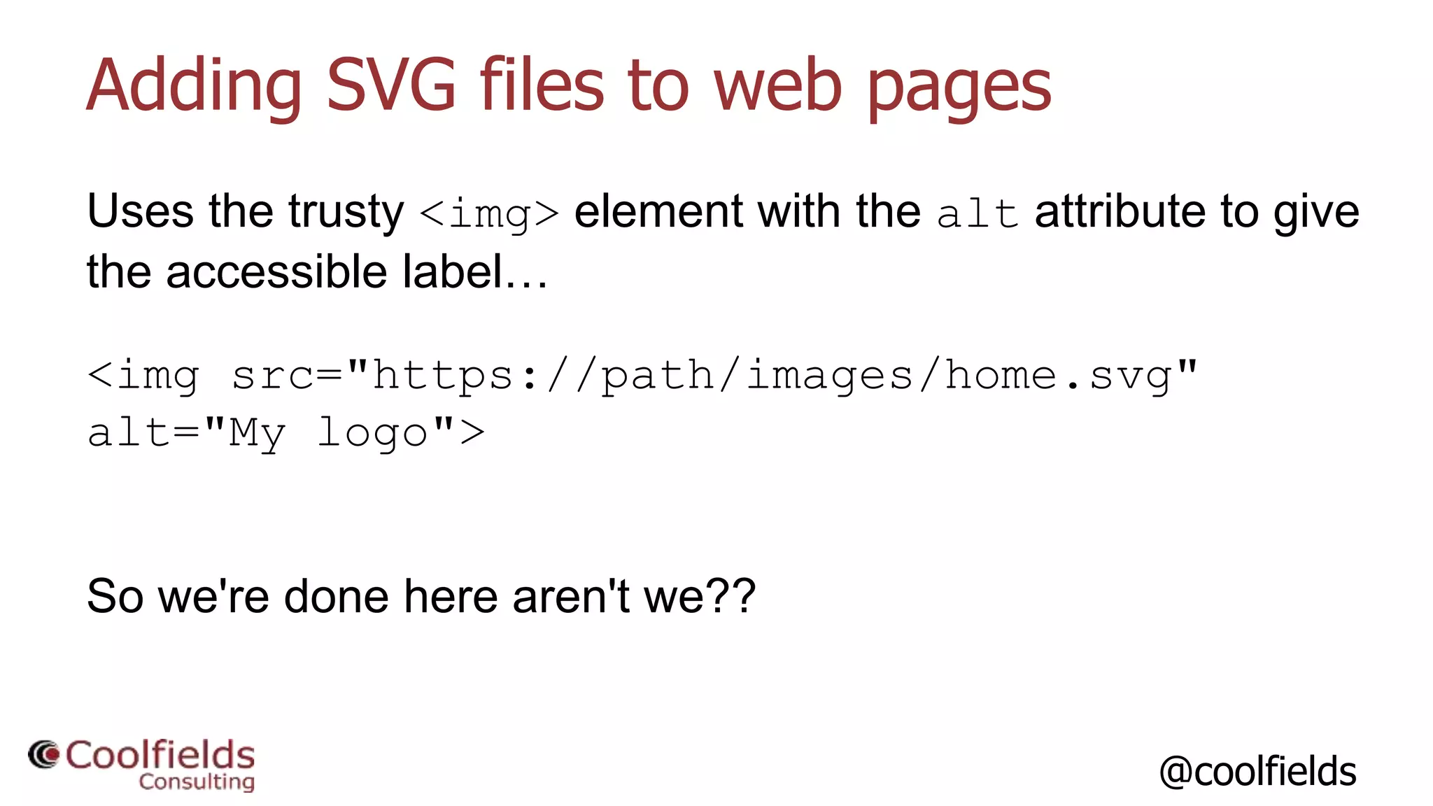 @coolfields
Adding SVG files to web pages
Uses the trusty <img> element with the alt attribute to give
the accessible label…
<img src="https://path/images/home.svg"
alt="My logo">
So we're done here aren't we??
 