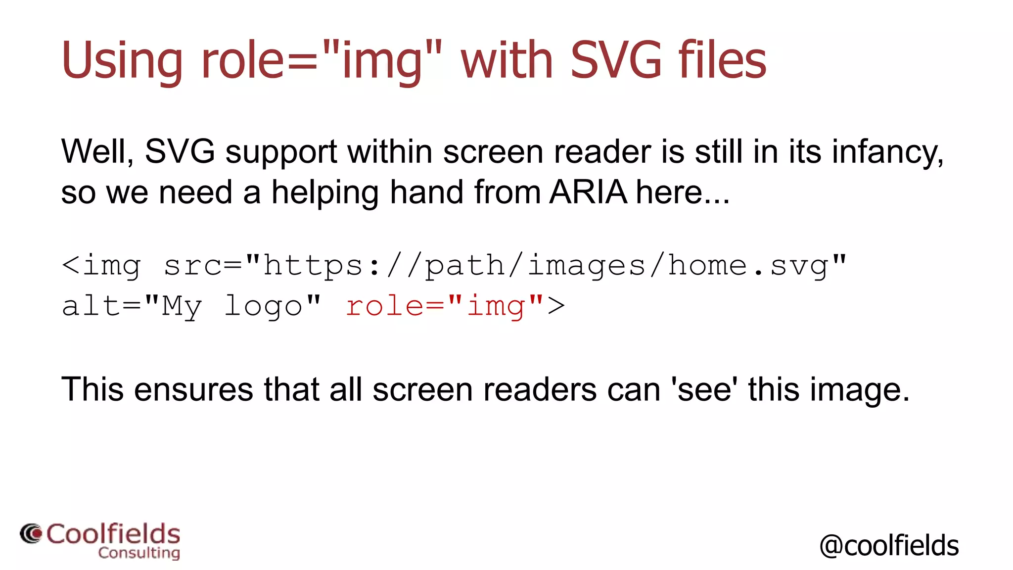 @coolfields
Using role="img" with SVG files
Well, SVG support within screen reader is still in its infancy,
so we need a helping hand from ARIA here...
<img src="https://path/images/home.svg"
alt="My logo" role="img">
This ensures that all screen readers can 'see' this image.
 
