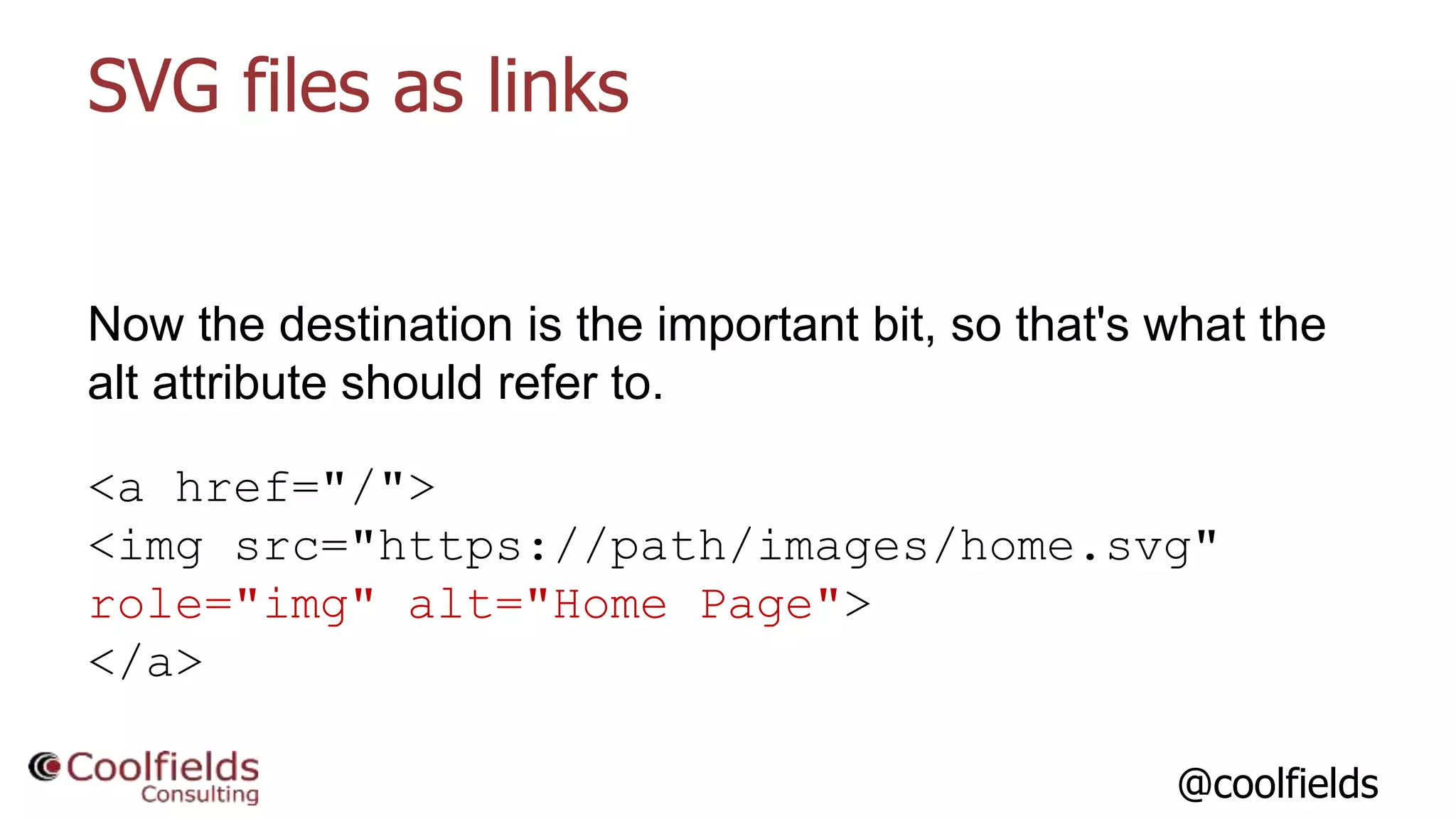 @coolfields
SVG files as links
Now the destination is the important bit, so that's what the
alt attribute should refer to.
<a href="/">
<img src="https://path/images/home.svg"
role="img" alt="Home Page">
</a>
 