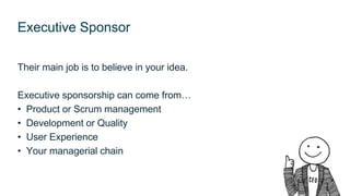 Executive Sponsor
Their main job is to believe in your idea.
Executive sponsorship can come from…
• Product or Scrum manag...