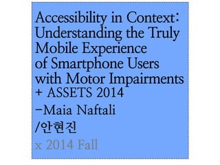 Accessibility in Context: 
Understanding the Truly 
Mobile Experience 
of Smartphone Users 
with Motor Impairments 
+ ASSETS 2014 
-Maia Naftali 
/안현진 
x 2014 Fall 
 