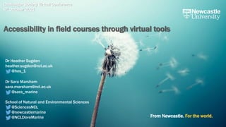 From Newcastle. For the world.
Challenger Society Virtual Conference
6th October 2021
Accessibility in field courses through virtual tools
Dr Heather Sugden
heather.sugden@ncl.ac.uk
@hes_1
Dr Sara Marsham
sara.marsham@ncl.ac.uk
@sara_marine
School of Natural and Environmental Sciences
@SciencesNCL
@newcastlemarine
@NCLDoveMarine
 