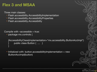 Flex 3 and MSAA Three main classes: Flash.accessibility.AccessibilityImplementation  Flash.accessibility.AccessibilityProperties  Flash.accessibility.Accessibility Compile with –accessible = true: package mx.controls { [AccessibilityClass(implementation="mx.accessibility.ButtonAccImpl")]  public class Button {  …  } } Initialized with: button.accessibilityImplementation = new  ButtonAccImpl(button) 