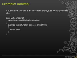 Example: AccImpl A Button’s MSAA name is the label that it displays, so JAWS speaks the label class ButtonAccImpl extends AccessibilityImplementation { override public function get_accName():String { return label; } } 
