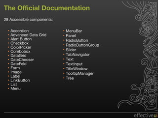 The Official Documentation 28 Accessible components: Accordion Advanced Data Grid Alert Button Checkbox ColorPicker Combobox DataGrid DateChooser DateFeld Form Image Label LinkButton List Menu MenuBar Panel RadioButton RadioButtonGroup Slider TabNavigator Text TextInput TitleWindow TooltipManager Tree 