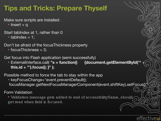 Tips and Tricks: Prepare Thyself Make sure scripts are installed: Insert + q  Start tabIndex at 1, rather than 0 tabIndex = 1; Don’t be afraid of the focusThickness property focusThickness = 3; Get focus into Flash application (semi successfully) ExternalInterface.call(  "s = function()  {document.getElementById('“  +  this.id + "').focus(); }" );  Possible method to force the tab to stay within the app  keyFocusChange="event.preventDefault(); focusManager.getNextFocusManagerComponent(event.shiftKey).setFocus()“ Form Validation Validation message gets added to end of accessibilityName, should  get read when field is focused. 
