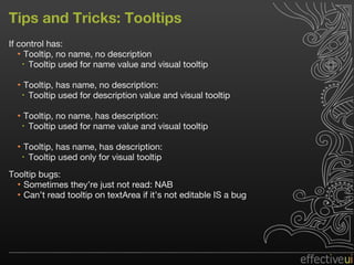 Tips and Tricks: Tooltips If control has: Tooltip, no name, no description Tooltip used for name value and visual tooltip Tooltip, has name, no description:  Tooltip used for description value and visual tooltip Tooltip, no name, has description:  Tooltip used for name value and visual tooltip Tooltip, has name, has description:  Tooltip used only for visual tooltip Tooltip bugs: Sometimes they’re just not read: NAB  Can’t read tooltip on textArea if it’s not editable IS a bug 