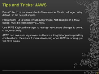 Tips and Tricks: JAWS Press Enter to move into and out of forms mode. This is no longer on by default , in the newest scripts. Press Insert + Z to toggle virtual cursor mode. Not possible on a MAC laptop, must be reassigned via JAWS. Use JAWS Keyboard manager to reassign keys, make changes to voice, change verbosity. JAWS can take over keystrokes, as there is a long list of preassigned key combinations.  Be aware if you’re developing when JAWS is running, you will have issues. 