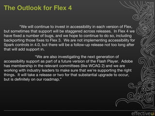 The Outlook for Flex 4 “ We will continue to invest in accessibility in each version of Flex, but sometimes that support will be staggered across releases.  In Flex 4 we have fixed a number of bugs, and we hope to continue to do so, including backporting those fixes to Flex 3.  We are not implementing accessibility for Spark controls in 4.0, but there will be a follow-up release not too long after that will add support in. “ We are also investigating the next generation of accessibility support as part of a future version of the Flash Player.  Adobe has membership in the relevant committees (like WCAG 2) and we are working with industry leaders to make sure that we're supporting the right things.  It will take a release or two for that substantial upgrade to occur, but is definitely on our roadmap.” 