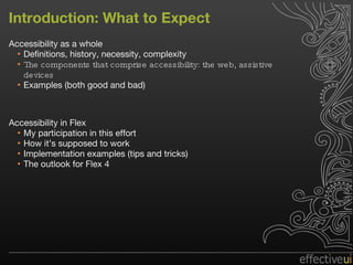 Introduction: What to Expect Accessibility as a whole Definitions, history, necessity, complexity The components that comprise accessibility: the web, assistive devices Examples (both good and bad) Accessibility in Flex My participation in this effort How it’s supposed to work Implementation examples (tips and tricks) The outlook for Flex 4 