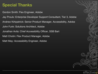 Special Thanks Gordon Smith: Flex Engineer, Adobe Jay Proulx: Enterprise Developer Support Consultant, Tier 3, Adobe Andrew Kirkpatrick: Senior Product Manager, Accessibility, Adobe John Funk: Solutions Architect, Adobe Jonathan Avila: Chief Accessibility Officer, SSB Bart Matt Chotin: Flex Product Manager, Adobe  Matt May: Accessibility Engineer, Adobe 