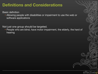 Definitions and Considerations Basic definition Allowing people with disabilities or impairment to use the web or software applications Not just one group should be targeted.  People who are blind, have motor impairment, the elderly, the hard of hearing 