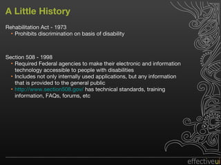 A Little History Rehabilitation Act - 1973 Prohibits discrimination on basis of disability Section 508 - 1998 Required Federal agencies to make their electronic and information technology accessible to people with disabilities Includes not only internally used applications, but any information that is provided to the general public http://www.section508.gov/  has technical standards, training information, FAQs, forums, etc 
