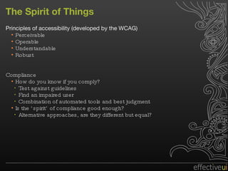 The Spirit of Things Principles of accessibility (developed by the WCAG) Perceivable Operable Understandable Robust Compliance How do you know if you comply? Test against guidelines Find an impaired user Combination of automated tools and best judgment Is the ‘spirit’ of compliance good enough? Alternative approaches, are they different but equal? 