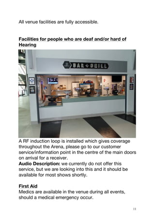 11
All venue facilities are fully accessible.
Facilities for people who are deaf and/or hard of
Hearing
A RF induction loop is installed which gives coverage
throughout the Arena, please go to our customer
service/information point in the centre of the main doors
on arrival for a receiver.
Audio Description: we currently do not offer this
service, but we are looking into this and it should be
available for most shows shortly.
First Aid
Medics are available in the venue during all events,
should a medical emergency occur.
 
