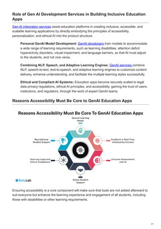 Role of Gen AI Development Services in Building Inclusive Education
Apps
Gen AI integration services assist education platforms in creating inclusive, accessible, and
scalable learning applications by directly embodying the principles of accessibility,
personalization, and ethical AI into the product structure.
Personal GenAI Model Development: GenAI developers train models to accommodate
a wide range of learning requirements, such as learning disabilities, attention deficit
hyperactivity disorders, visual impairment, and language barriers, so that AI must adjust
to the students, and not vice versa.
Combining NLP, Speech, and Adaptive Learning Engines: GenAI services combine
NLP, speech-to-text, text-to-speech, and adaptive learning engines to customize content
delivery, enhance understanding, and facilitate the multiple learning styles successfully.
Ethical and Compliant AI Systems: Education apps become securely scaled to legal
data privacy regulations, ethical AI principles, and accessibility, gaining the trust of users,
institutions, and regulators, through the work of expert GenAI teams.
Reasons Accessibility Must Be Core to GenAI Education Apps
Ensuring accessibility is a core component will make sure that tools are not added afterward to
suit everyone but enhance the learning experience and engagement of all students, including
those with disabilities or other learning requirements.
2/7
 