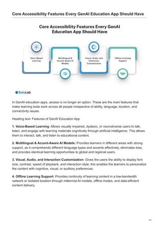 Core Accessibility Features Every GenAI Education App Should Have
In GenAI education apps, access is no longer an option. These are the main features that
make learning tools work across all people irrespective of ability, language, location, and
connectivity issues.
Heading text- Features of GenAI Education App
1. Voice-Based Learning: Allows visually impaired, dyslexic, or neurodiverse users to talk,
listen, and engage with learning materials cognitively through artificial intelligence. This allows
them to interact, talk, and listen to educational content.
2. Multilingual & Accent-Aware AI Models: Provides learners in different areas with strong
support, as it comprehends different language types and accents effectively, eliminates bias,
and provides identical learning opportunities to global and regional users.
3. Visual, Audio, and Interaction Customization: Gives the users the ability to display font
size, contrast, speed of playback, and interaction style; this enables the learners to personalize
the content with cognitive, visual, or auditory preferences.
4. Offline Learning Support: Provides continuity of learning content in a low-bandwidth
network or isolated location through millennial AI models, offline modes, and data-efficient
content delivery.
4/7
 