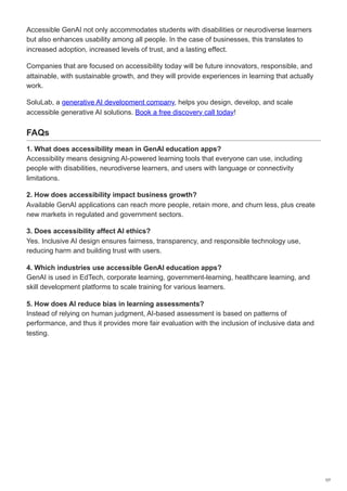 Accessible GenAI not only accommodates students with disabilities or neurodiverse learners
but also enhances usability among all people. In the case of businesses, this translates to
increased adoption, increased levels of trust, and a lasting effect.
Companies that are focused on accessibility today will be future innovators, responsible, and
attainable, with sustainable growth, and they will provide experiences in learning that actually
work.
SoluLab, a generative AI development company, helps you design, develop, and scale
accessible generative AI solutions. Book a free discovery call today!
FAQs
1. What does accessibility mean in GenAI education apps?
Accessibility means designing AI-powered learning tools that everyone can use, including
people with disabilities, neurodiverse learners, and users with language or connectivity
limitations.
2. How does accessibility impact business growth?
Available GenAI applications can reach more people, retain more, and churn less, plus create
new markets in regulated and government sectors.
3. Does accessibility affect AI ethics?
Yes. Inclusive AI design ensures fairness, transparency, and responsible technology use,
reducing harm and building trust with users.
4. Which industries use accessible GenAI education apps?
GenAI is used in EdTech, corporate learning, government-learning, healthcare learning, and
skill development platforms to scale training for various learners.
5. How does AI reduce bias in learning assessments?
Instead of relying on human judgment, AI-based assessment is based on patterns of
performance, and thus it provides more fair evaluation with the inclusion of inclusive data and
testing.
7/7
 