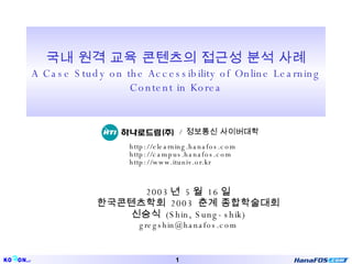 국내 원격 교육 콘텐츠의 접근성 분석 사례 A Case Study on the Accessibility of Online Learning Content in Korea 2003 년  5 월  16 일 한국콘텐츠학회  2003  춘계 종합학술대회 신승식  (Shin, Sung-shik) [email_address] /  정보통신 사이버대학 http://elearning.hanafos.com http://campus.hanafos.com http://www.ituniv.or.kr 