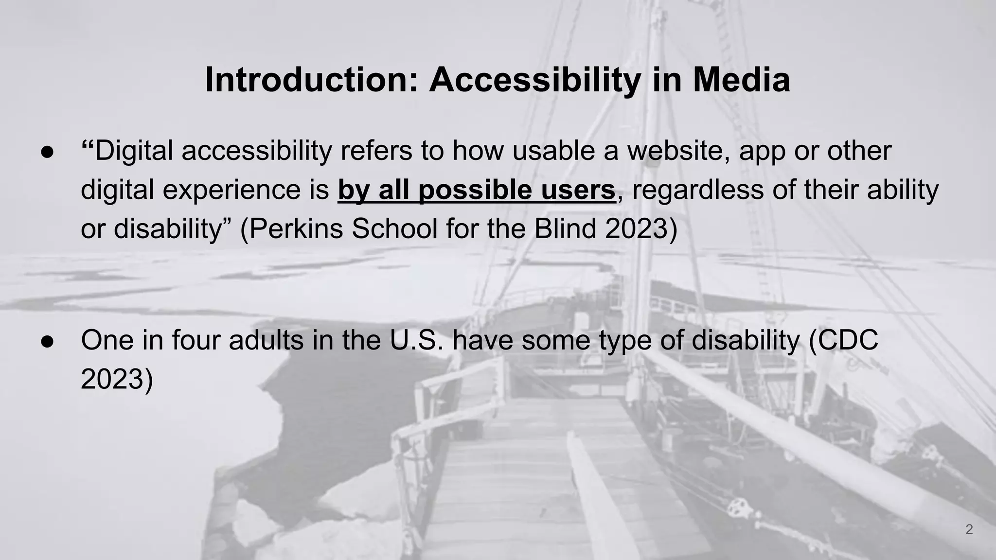 Introduction: Accessibility in Media
● “Digital accessibility refers to how usable a website, app or other
digital experience is by all possible users, regardless of their ability
or disability” (Perkins School for the Blind 2023)
● One in four adults in the U.S. have some type of disability (CDC
2023)
2
 