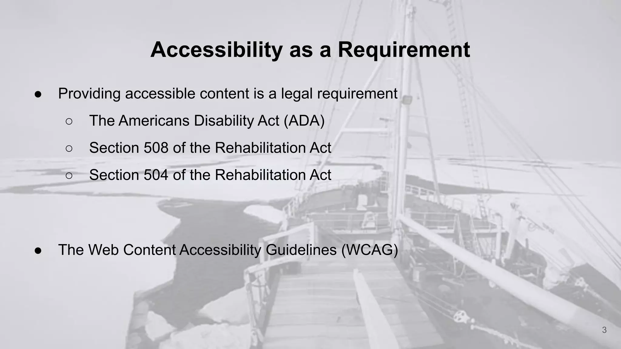 Accessibility as a Requirement
● Providing accessible content is a legal requirement
○ The Americans Disability Act (ADA)
○ Section 508 of the Rehabilitation Act
○ Section 504 of the Rehabilitation Act
● The Web Content Accessibility Guidelines (WCAG)
3
 