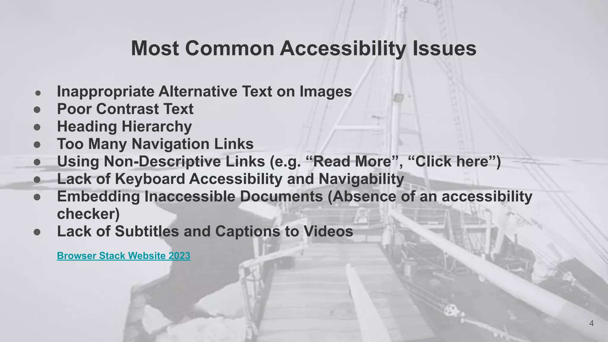 Most Common Accessibility Issues
● Inappropriate Alternative Text on Images
● Poor Contrast Text
● Heading Hierarchy
● Too Many Navigation Links
● Using Non-Descriptive Links (e.g. “Read More”, “Click here”)
● Lack of Keyboard Accessibility and Navigability
● Embedding Inaccessible Documents (Absence of an accessibility
checker)
● Lack of Subtitles and Captions to Videos
Browser Stack Website 2023
4
 