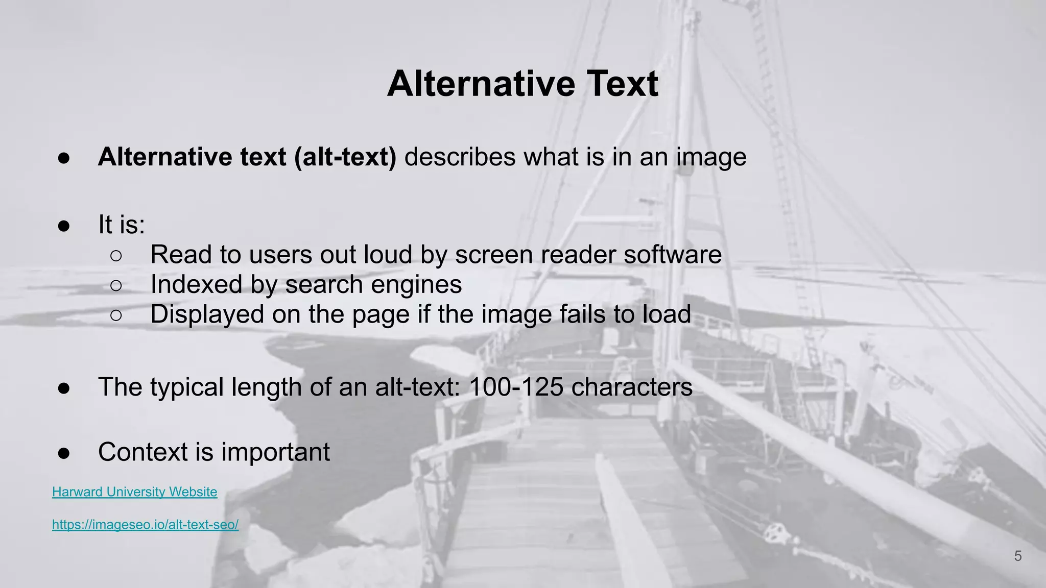 Alternative Text
● Alternative text (alt-text) describes what is in an image
● It is:
○ Read to users out loud by screen reader software
○ Indexed by search engines
○ Displayed on the page if the image fails to load
● The typical length of an alt-text: 100-125 characters
● Context is important
Harward University Website
https://imageseo.io/alt-text-seo/
5
 