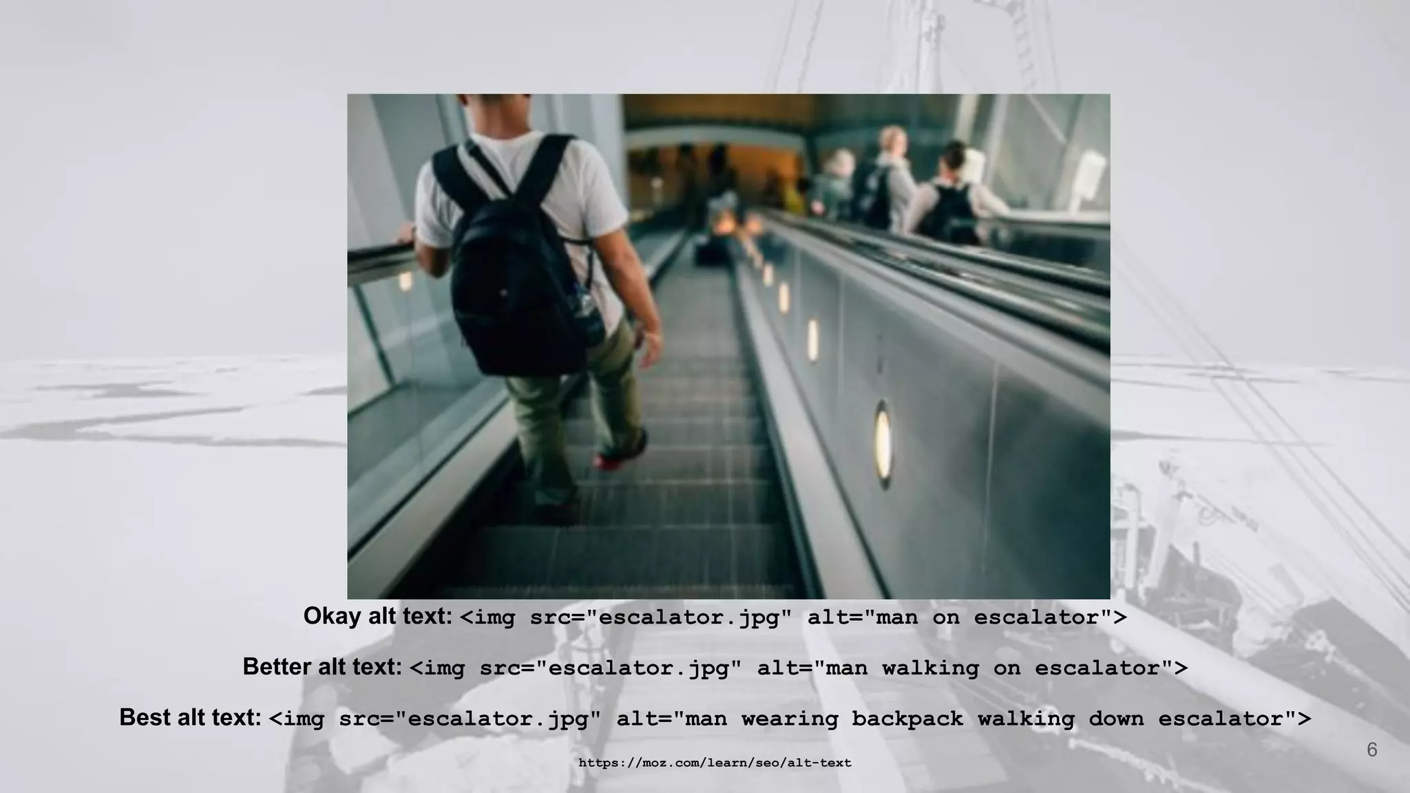 Okay alt text: <img src="escalator.jpg" alt="man on escalator">
Better alt text: <img src="escalator.jpg" alt="man walking on escalator">
Best alt text: <img src="escalator.jpg" alt="man wearing backpack walking down escalator">
https://moz.com/learn/seo/alt-text
6
 