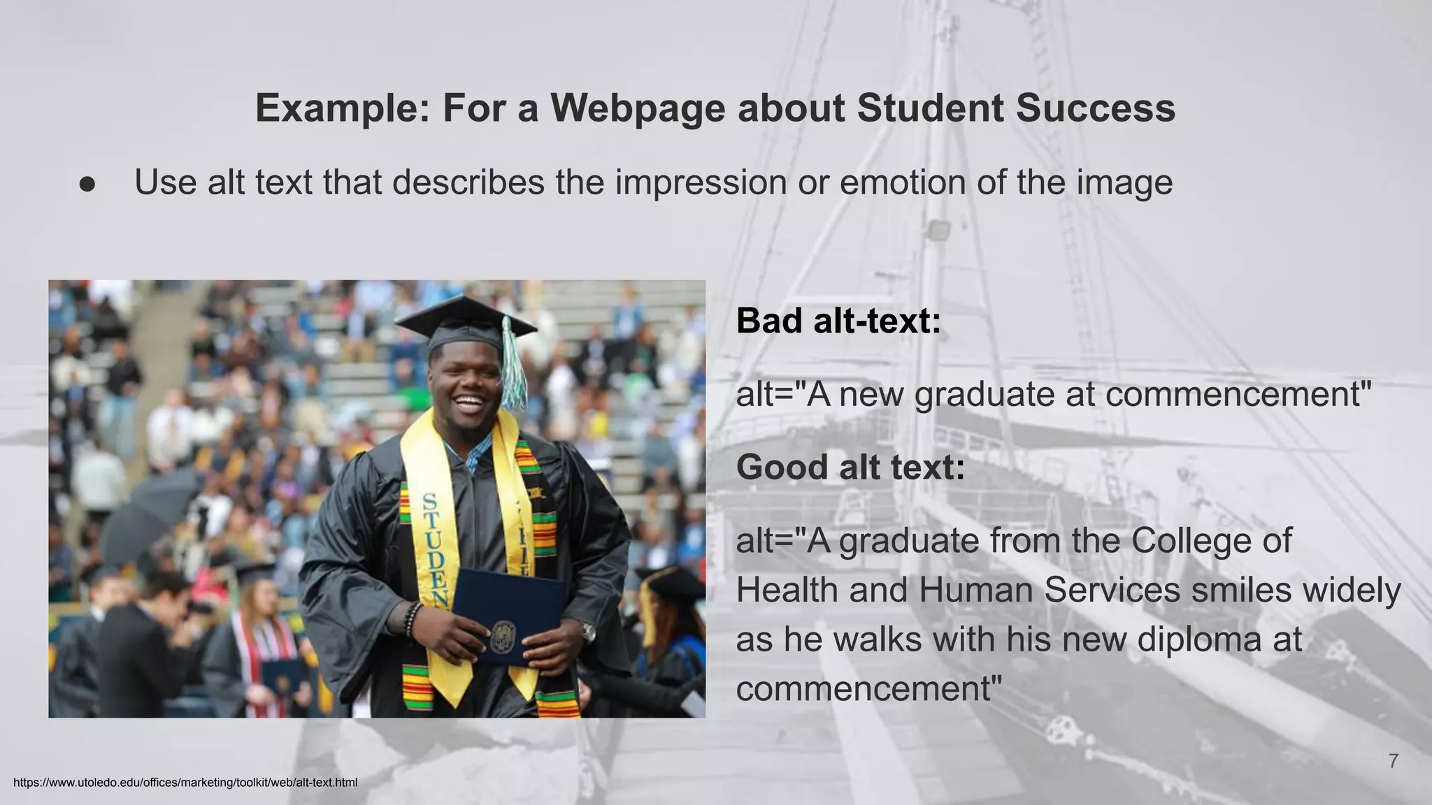 Example: For a Webpage about Student Success
● Use alt text that describes the impression or emotion of the image
7
https://www.utoledo.edu/offices/marketing/toolkit/web/alt-text.html
Bad alt-text:
alt="A new graduate at commencement"
Good alt text:
alt="A graduate from the College of
Health and Human Services smiles widely
as he walks with his new diploma at
commencement"
 