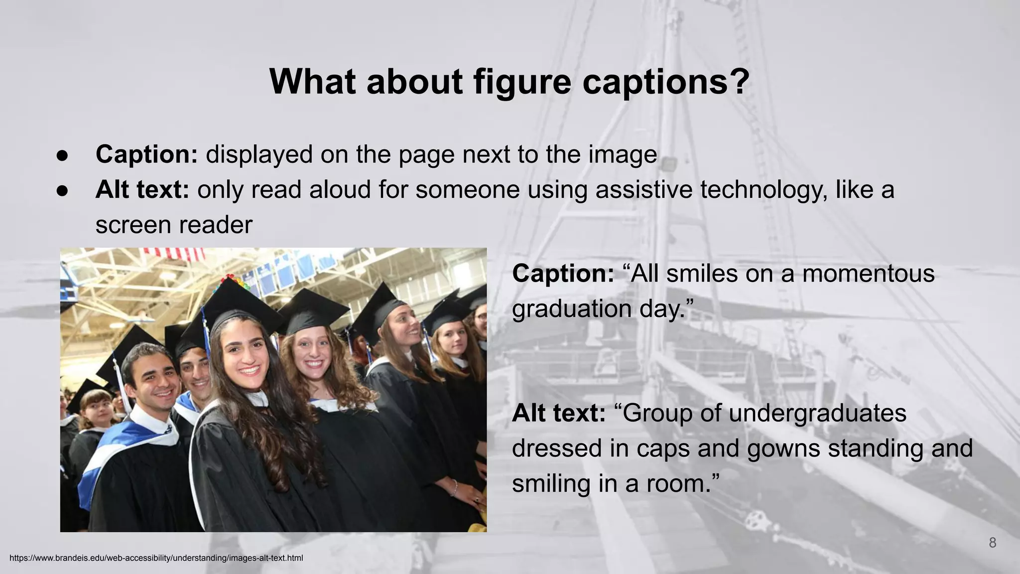 What about figure captions?
● Caption: displayed on the page next to the image
● Alt text: only read aloud for someone using assistive technology, like a
screen reader
8
https://www.brandeis.edu/web-accessibility/understanding/images-alt-text.html
Caption: “All smiles on a momentous
graduation day.”
Alt text: “Group of undergraduates
dressed in caps and gowns standing and
smiling in a room.”
 