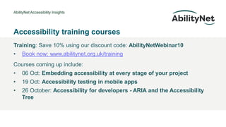 AbilityNet Accessibility Insights
• @Mark
Accessibility training courses
Training: Save 10% using our discount code: AbilityNetWebinar10
• Book now: www.abilitynet.org.uk/training
Courses coming up include:
• 06 Oct: Embedding accessibility at every stage of your project
• 19 Oct: Accessibility testing in mobile apps
• 26 October: Accessibility for developers - ARIA and the Accessibility
Tree
 