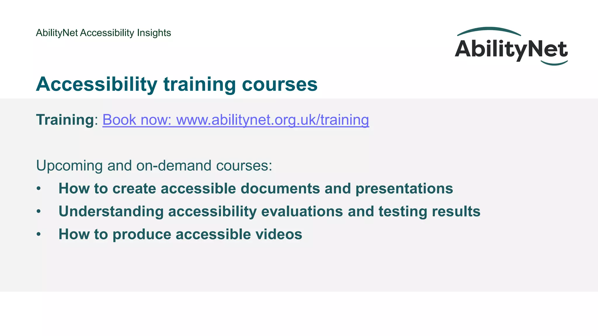 AbilityNet Accessibility Insights
• @Mark
Accessibility training courses
Training: Book now: www.abilitynet.org.uk/training
Upcoming and on-demand courses:
• How to create accessible documents and presentations
• Understanding accessibility evaluations and testing results
• How to produce accessible videos
 