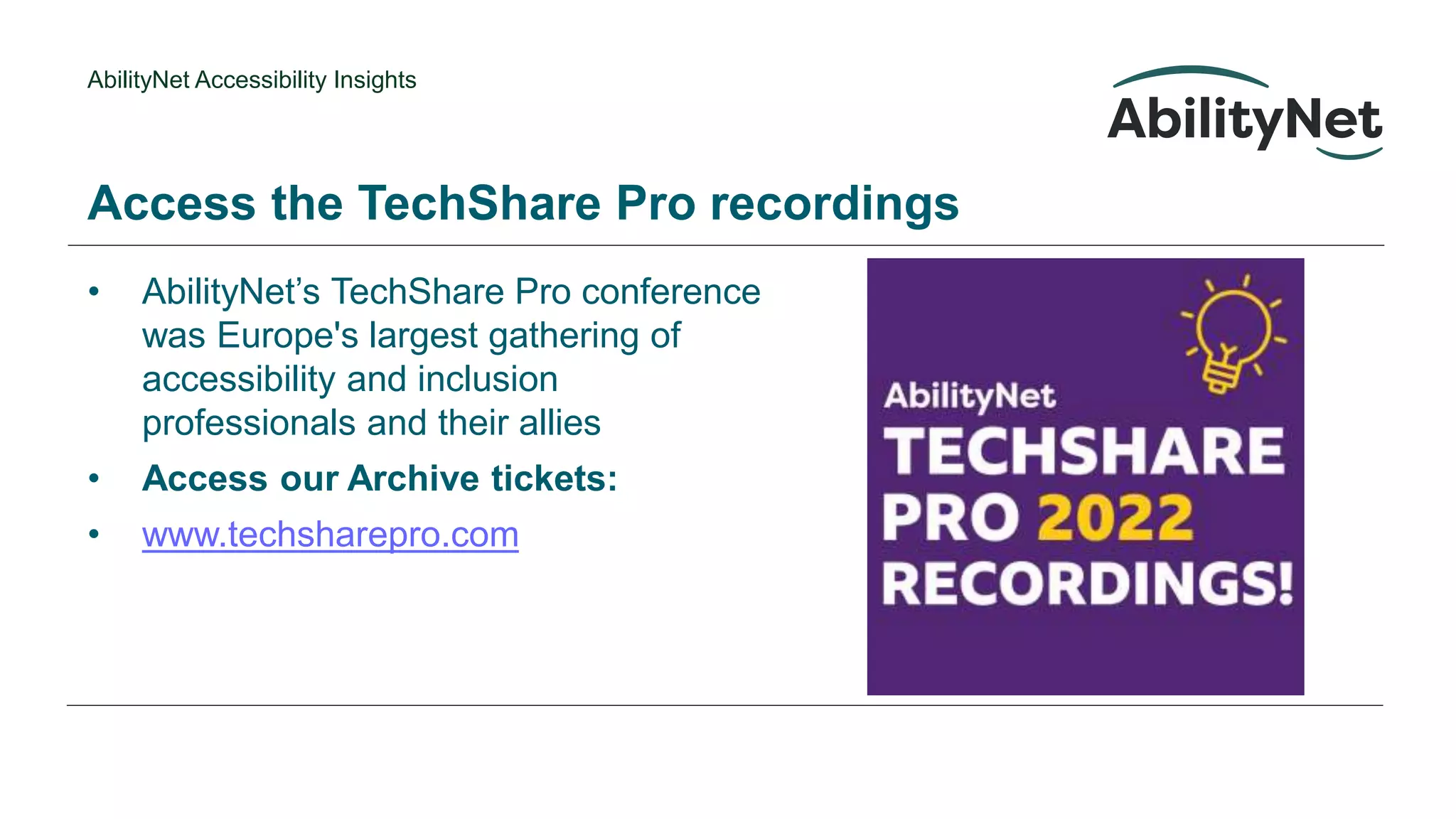 AbilityNet Accessibility Insights
• AbilityNet’s TechShare Pro conference
was Europe's largest gathering of
accessibility and inclusion
professionals and their allies
• Access our Archive tickets:
• www.techsharepro.com
Access the TechShare Pro recordings
 