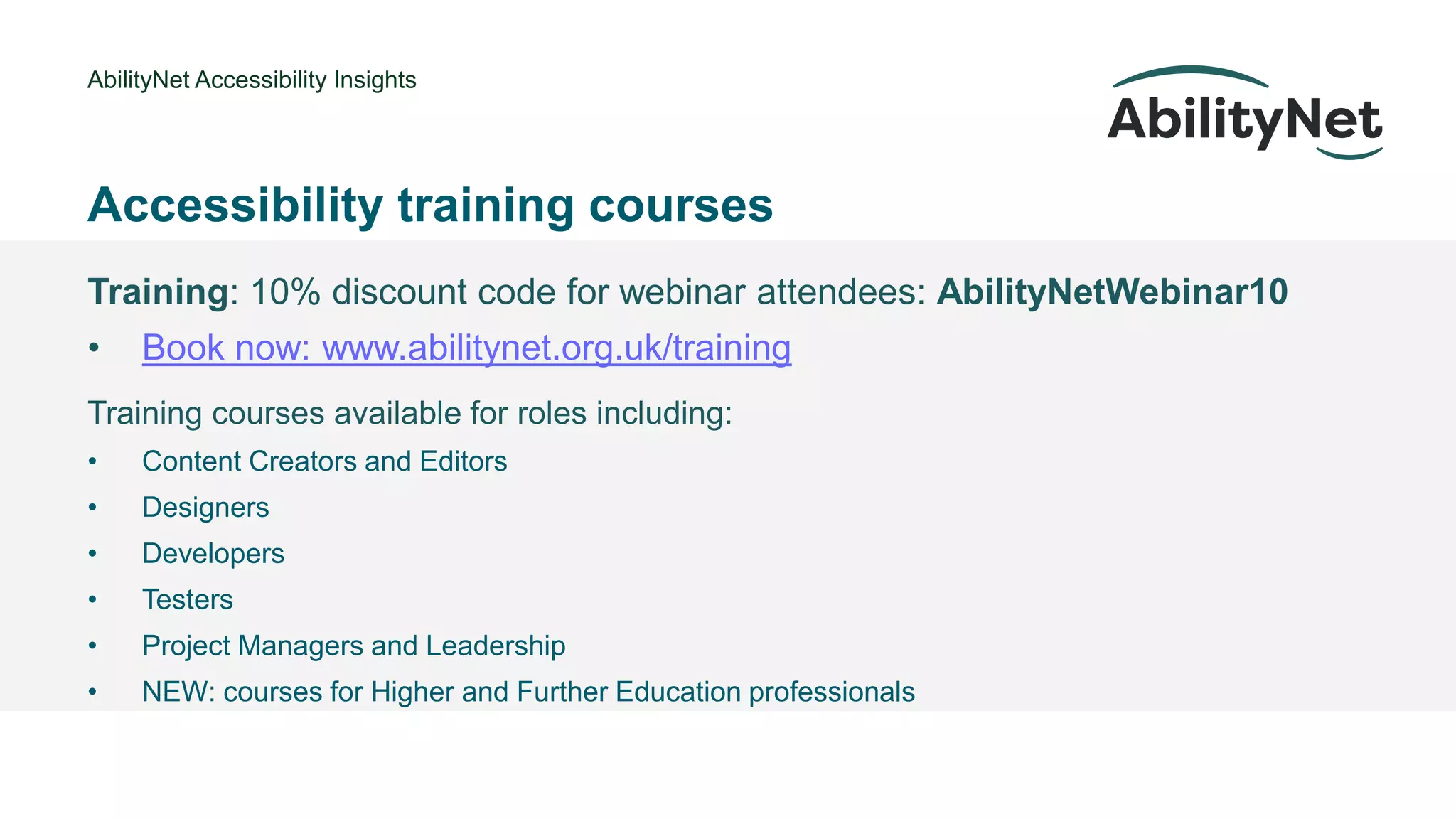 AbilityNet Accessibility Insights
• @Mark
Accessibility training courses
Training: 10% discount code for webinar attendees: AbilityNetWebinar10
• Book now: www.abilitynet.org.uk/training
Training courses available for roles including:
• Content Creators and Editors
• Designers
• Developers
• Testers
• Project Managers and Leadership
• NEW: courses for Higher and Further Education professionals
 