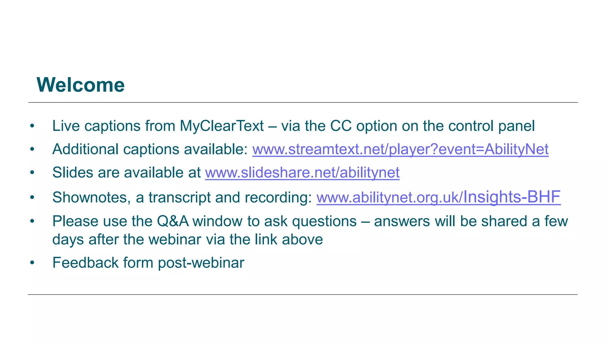 • Live captions from MyClearText – via the CC option on the control panel
• Additional captions available: www.streamtext.net/player?event=AbilityNet
• Slides are available at www.slideshare.net/abilitynet
• Shownotes, a transcript and recording: www.abilitynet.org.uk/Insights-BHF
• Please use the Q&A window to ask questions – answers will be shared a few
days after the webinar via the link above
• Feedback form post-webinar
Welcome
