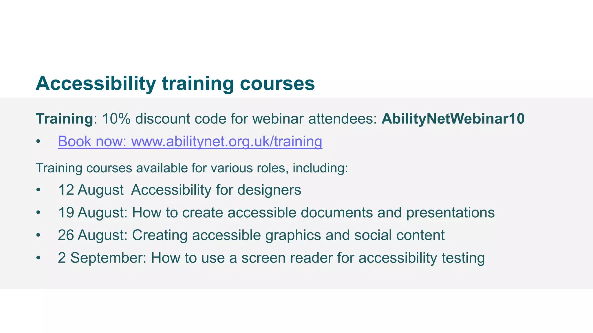 • @Mark
Accessibility training courses
Training: 10% discount code for webinar attendees: AbilityNetWebinar10
• Book now: www.abilitynet.org.uk/training
Training courses available for various roles, including:
• 12 August Accessibility for designers
• 19 August: How to create accessible documents and presentations
• 26 August: Creating accessible graphics and social content
• 2 September: How to use a screen reader for accessibility testing