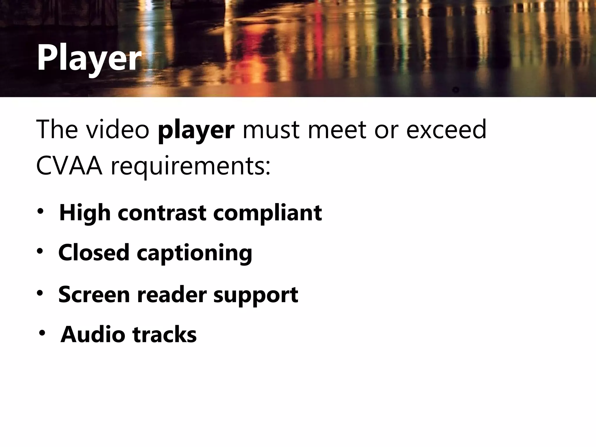 Player
The video player must meet or exceed
CVAA requirements:
• High contrast compliant
• Closed captioning
• Screen reader support
• Audio tracks

 
