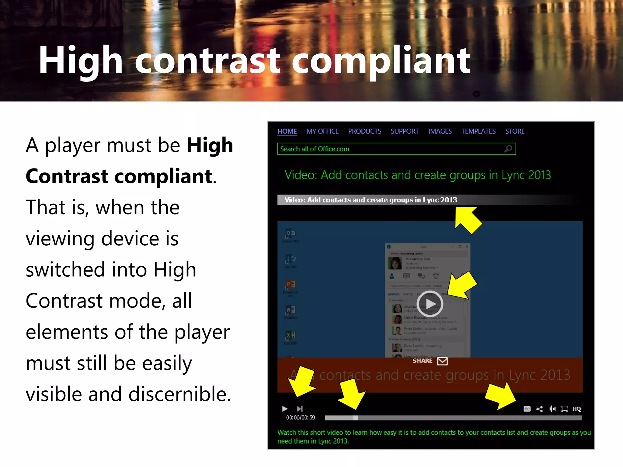 High contrast compliant
A player must be High
Contrast compliant.
That is, when the
viewing device is
switched into High
Contrast mode, all
elements of the player
must still be easily
visible and discernible.

 