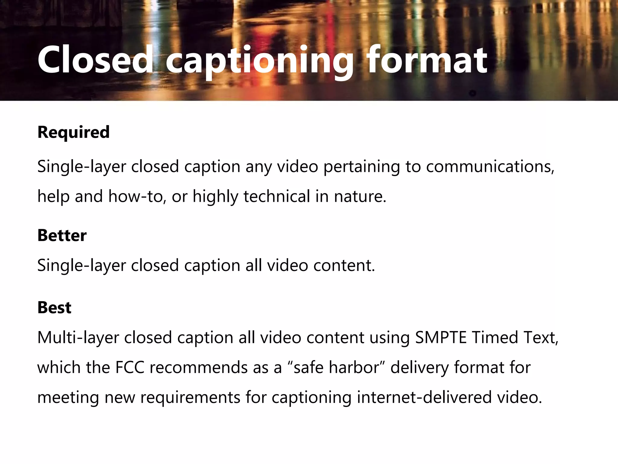 Closed captioning format
Required
Single-layer closed caption any video pertaining to communications,
help and how-to, or highly technical in nature.
Better
Single-layer closed caption all video content.
Best
Multi-layer closed caption all video content using SMPTE Timed Text,
which the FCC recommends as a “safe harbor” delivery format for
meeting new requirements for captioning internet-delivered video.

 