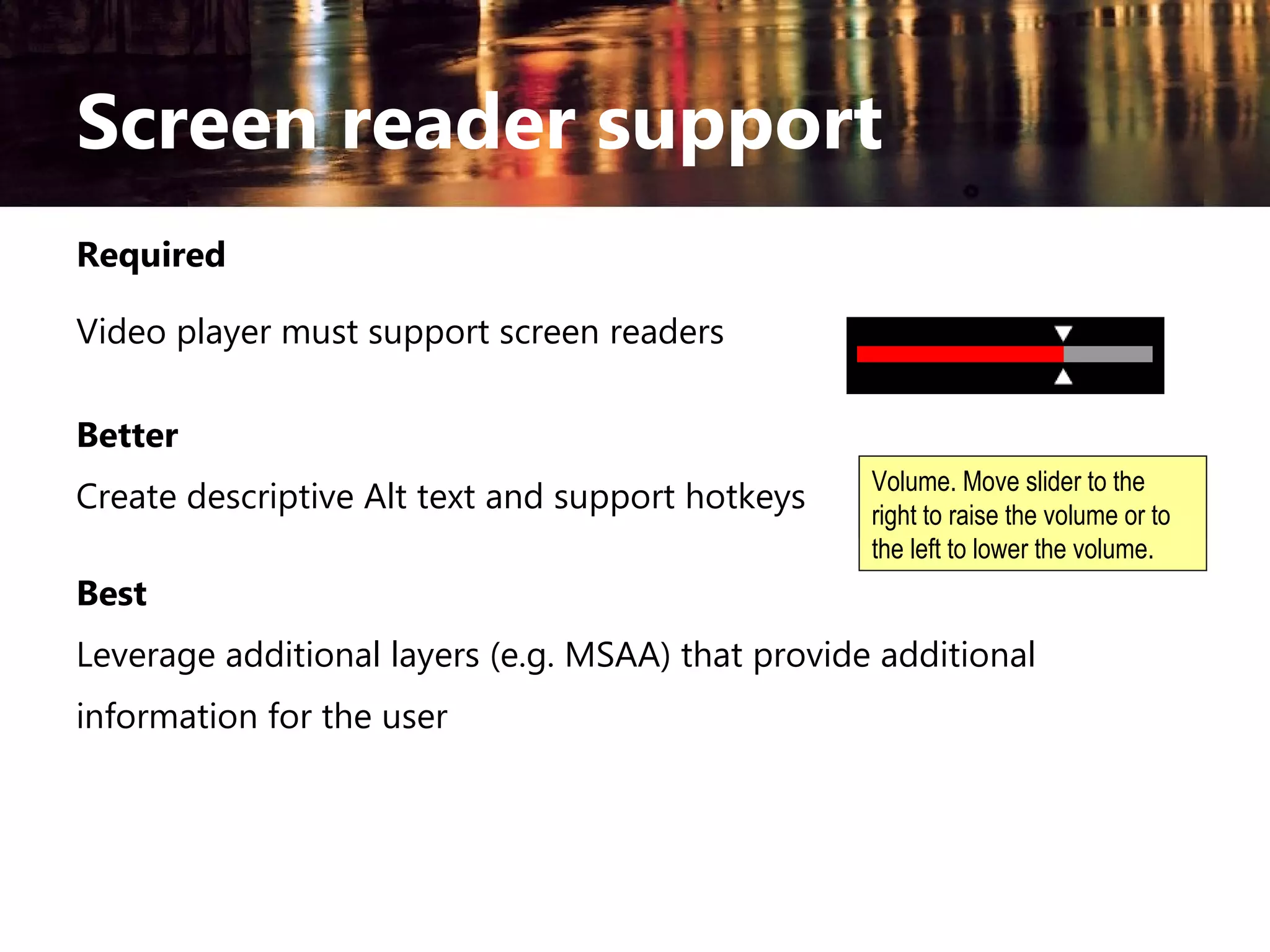 Screen reader support
Required
Video player must support screen readers
Better
Create descriptive Alt text and support hotkeys

the
Volume. Move slider toVolume
raise or
right volume.
lowerto raise the volume or to
the left to lower the volume.

Best
Leverage additional layers (e.g. MSAA) that provide additional
information for the user

 