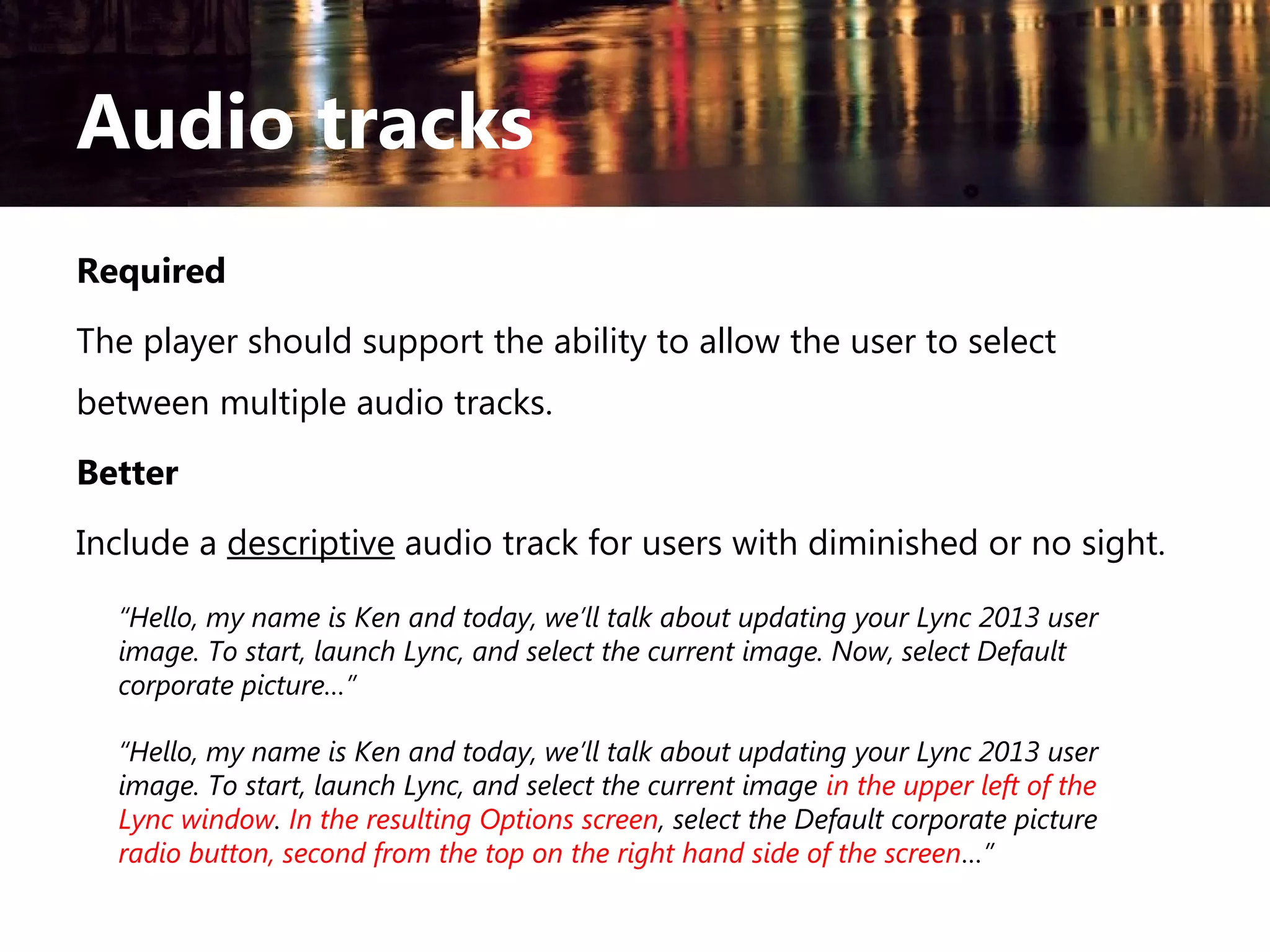 Audio tracks
Required
The player should support the ability to allow the user to select
between multiple audio tracks.
Better
Include a descriptive audio track for users with diminished or no sight.
“Hello, my name is Ken and today, we’ll talk about updating your Lync 2013 user
image. To start, launch Lync, and select the current image. Now, select Default
corporate picture…”
“Hello, my name is Ken and today, we’ll talk about updating your Lync 2013 user
image. To start, launch Lync, and select the current image in the upper left of the
Lync window. In the resulting Options screen, select the Default corporate picture
radio button, second from the top on the right hand side of the screen…”

 